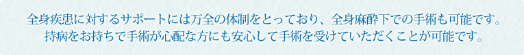 全身疾患に対するサポートには万全の体制をとっており、全身麻酔下での手術も可能です。持病をお持ちで手術が心配な方にも安心して手術を受けていただくことが可能です。